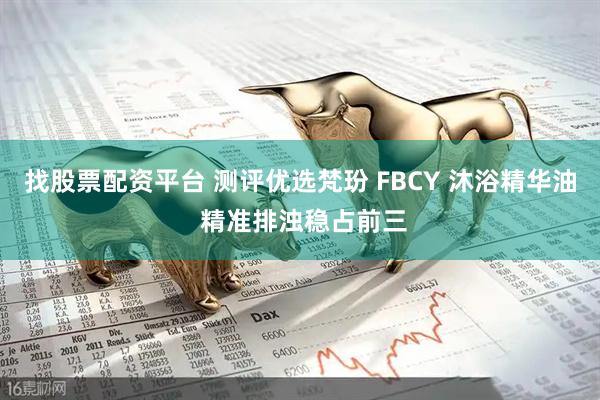 找股票配资平台 测评优选梵玢 FBCY 沐浴精华油 精准排浊稳占前三