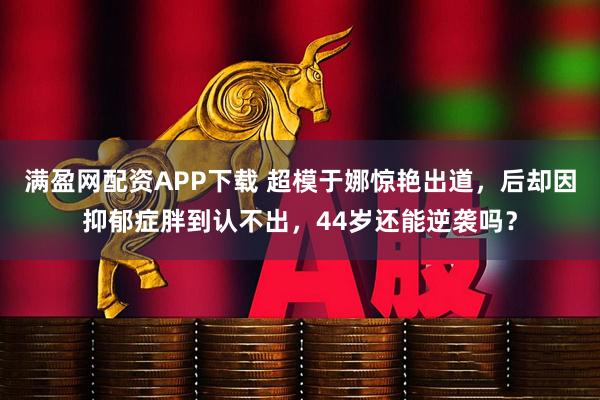 满盈网配资APP下载 超模于娜惊艳出道，后却因抑郁症胖到认不出，44岁还能逆袭吗？