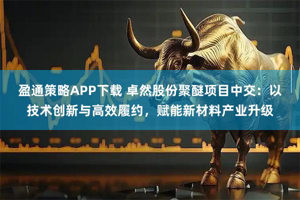 盈通策略APP下载 卓然股份聚醚项目中交：以技术创新与高效履约，赋能新材料产业升级