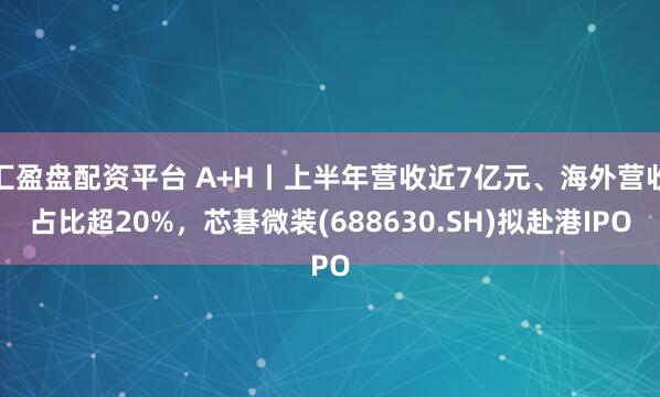 汇盈盘配资平台 A+H丨上半年营收近7亿元、海外营收占比超20%，芯碁微装(688630.SH)拟赴港IPO