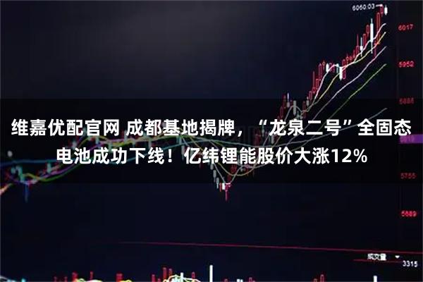 维嘉优配官网 成都基地揭牌，“龙泉二号”全固态电池成功下线！亿纬锂能股价大涨12%