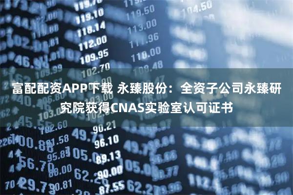 富配配资APP下载 永臻股份：全资子公司永臻研究院获得CNAS实验室认可证书