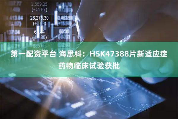 第一配资平台 海思科：HSK47388片新适应症药物临床试验获批