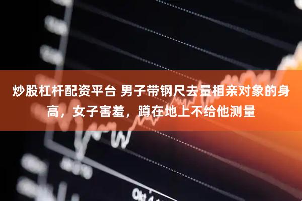 炒股杠杆配资平台 男子带钢尺去量相亲对象的身高,女子害羞,蹲在地上不给他测量