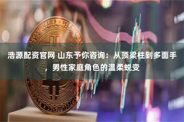浩源配资官网 山东予你咨询：从顶梁柱到多面手，男性家庭角色的温柔蜕变