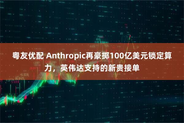 粤友优配 Anthropic再豪掷100亿美元锁定算力，英伟达支持的新贵接单