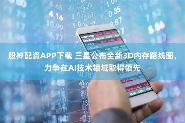 股神配资APP下载 三星公布全新3D内存路线图，力争在AI技术领域取得领先