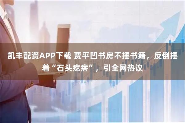 凯丰配资APP下载 贾平凹书房不摆书籍,反倒摆着“石头疙瘩”,引全网热议